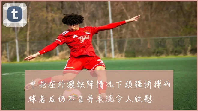 申花在外援缺阵情况下顽强拼搏两球落后仍不言弃表现令人欣慰