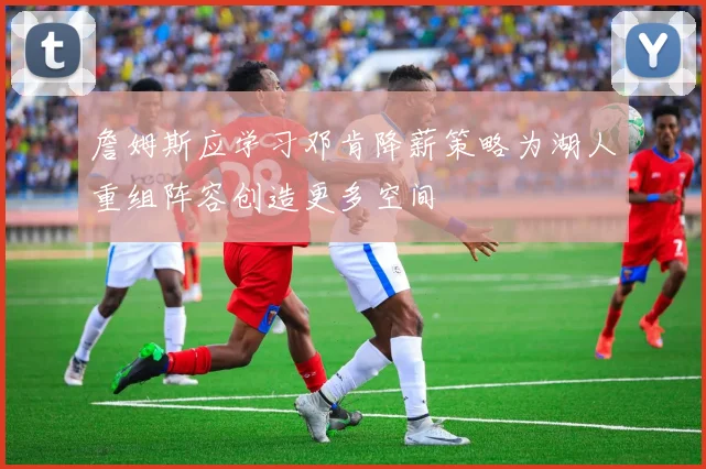 詹姆斯应学习邓肯降薪策略为湖人重组阵容创造更多空间