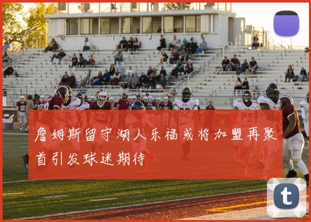 詹姆斯留守湖人乐福或将加盟再聚首引发球迷期待