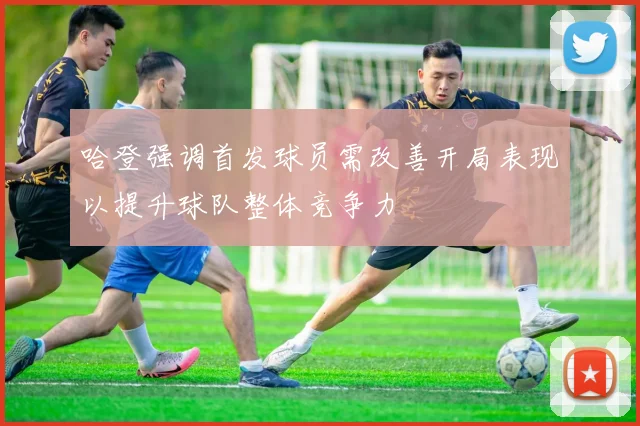 哈登强调首发球员需改善开局表现以提升球队整体竞争力