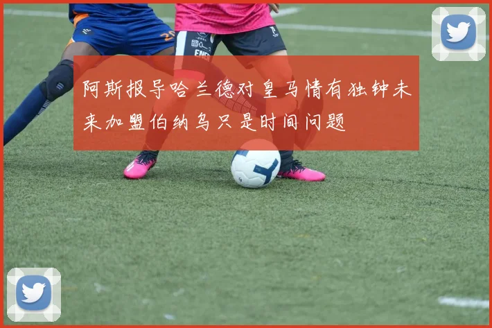 阿斯报导哈兰德对皇马情有独钟未来加盟伯纳乌只是时间问题