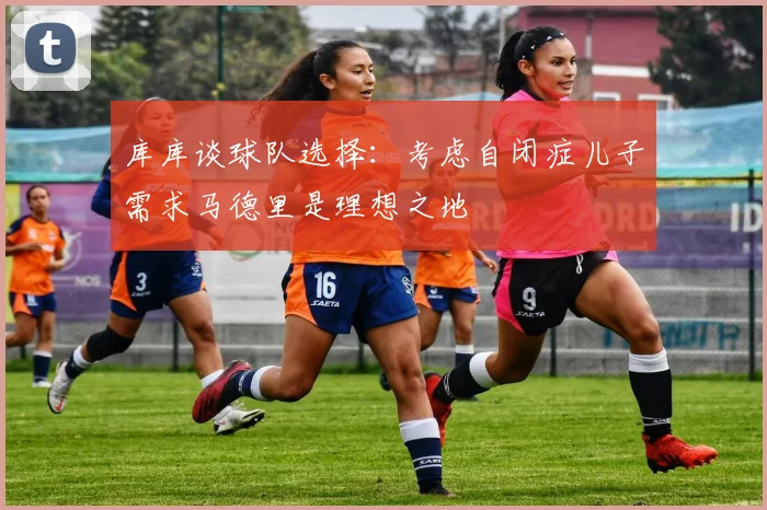 库库谈球队选择：考虑自闭症儿子需求马德里是理想之地