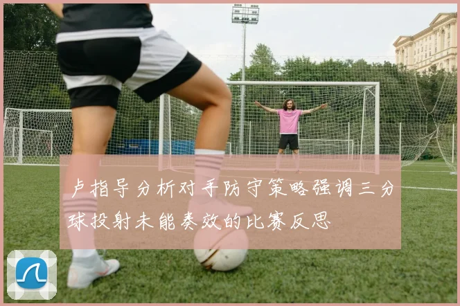 卢指导分析对手防守策略强调三分球投射未能奏效的比赛反思