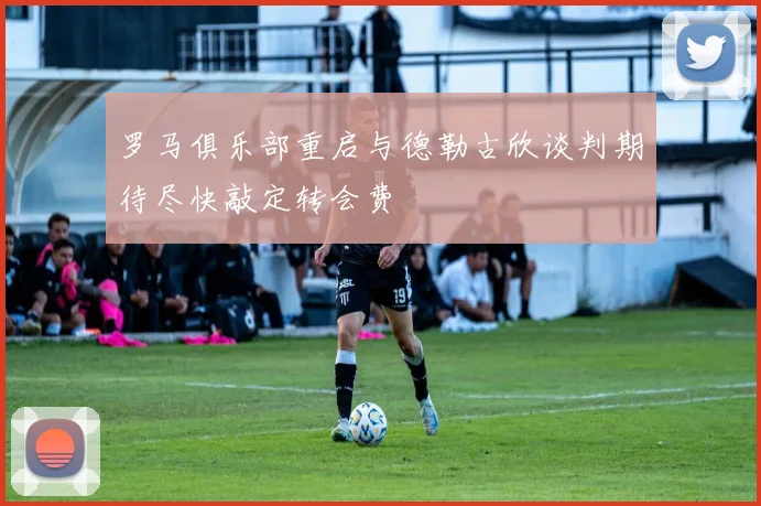 罗马俱乐部重启与德勒古欣谈判期待尽快敲定转会费