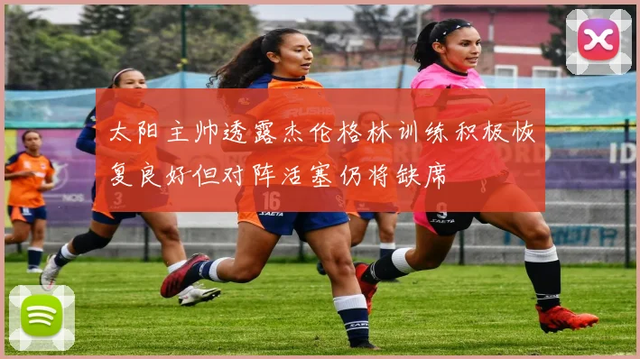太阳主帅透露杰伦格林训练积极恢复良好但对阵活塞仍将缺席