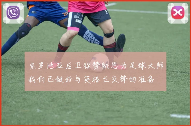 克罗地亚后卫称赞凯恩为足球大师我们已做好与英格兰交锋的准备