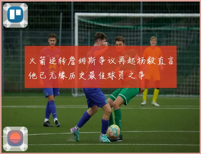 火箭逆转詹姆斯争议再起杨毅直言他已无缘历史最佳球员之争