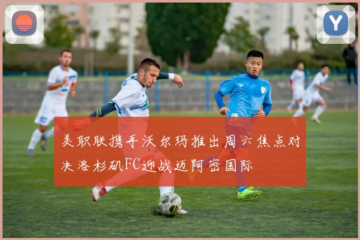 美职联携手沃尔玛推出周六焦点对决洛杉矶FC迎战迈阿密国际
