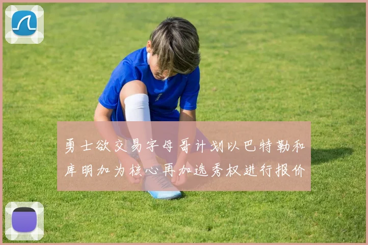 勇士欲交易字母哥计划以巴特勒和库明加为核心再加选秀权进行报价