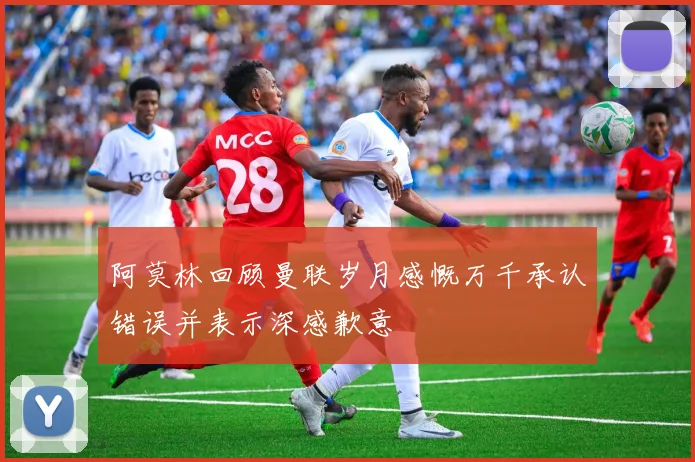 阿莫林回顾曼联岁月感慨万千承认错误并表示深感歉意