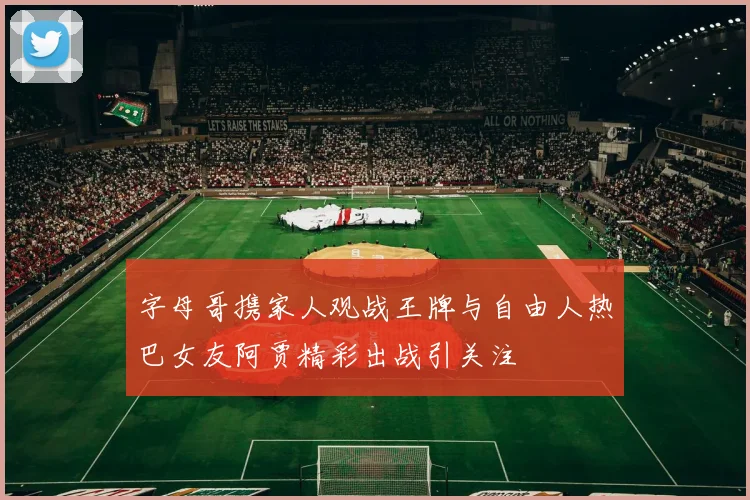 字母哥携家人观战王牌与自由人热巴女友阿贾精彩出战引关注