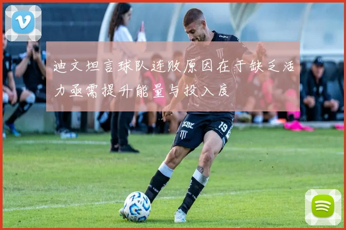 迪文坦言球队连败原因在于缺乏活力亟需提升能量与投入度